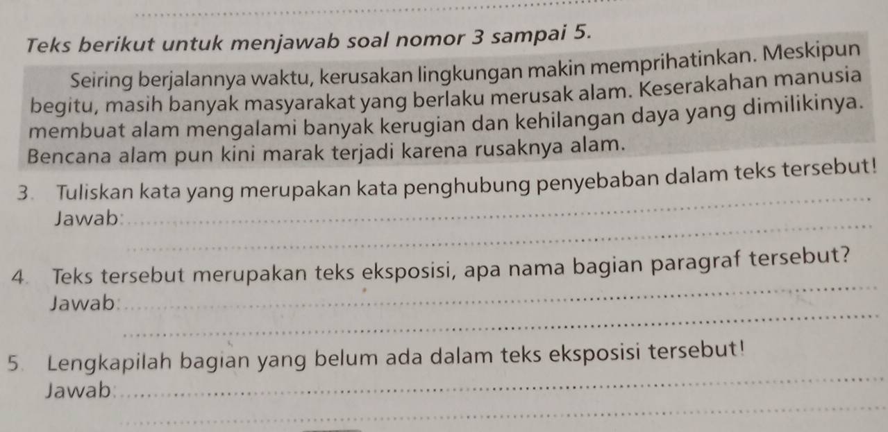 Teks berikut untuk menjawab soal nomor 3 sampai 5. 
Seiring berjalannya waktu, kerusakan lingkungan makin memprihatinkan. Meskipun 
begitu, masih banyak masyarakat yang berlaku merusak alam. Keserakahan manusia 
membuat alam mengalami banyak kerugian dan kehilangan daya yang dimilikinya. 
Bencana alam pun kini marak terjadi karena rusaknya alam. 
_ 
3. Tuliskan kata yang merupakan kata penghubung penyebaban dalam teks tersebut! 
Jawab:_ 
_ 
4. Teks tersebut merupakan teks eksposisi, apa nama bagian paragraf tersebut? 
_ 
Jawab 
_ 
5. Lengkapilah bagian yang belum ada dalam teks eksposisi tersebut! 
_ 
Jawab: