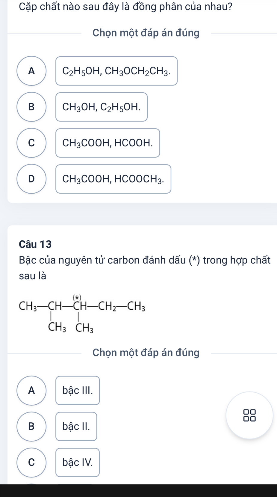 Cặp chất nào sau đây là đồng phân của nhau?
Chọn một đáp án đúng
A C_2H_5OH,CH_3OCH_2CH_3.
B CH_3OH,C_2H_5OH.
C CH_3COOH,HCOOH.
D CH_3COOH,HCOOCH_3.
Câu 13
Bậc của nguyên tử carbon đánh dấu (*) trong hợp chất
sau là
Chọn một đáp án đúng
A bậc III.
B bậc II.
C bậc IV.