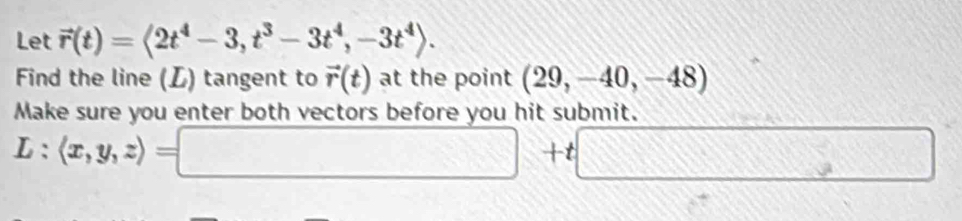 Let vector r(t)=langle 2t^4-3,t^3-3t^4, -3t^4rangle. 
Find the line (L) tangent to vector r(t) at the point (29,-40,-48)
Make sure you enter both vectors before you hit submit.
L:langle x,y,zrangle =□ +t□