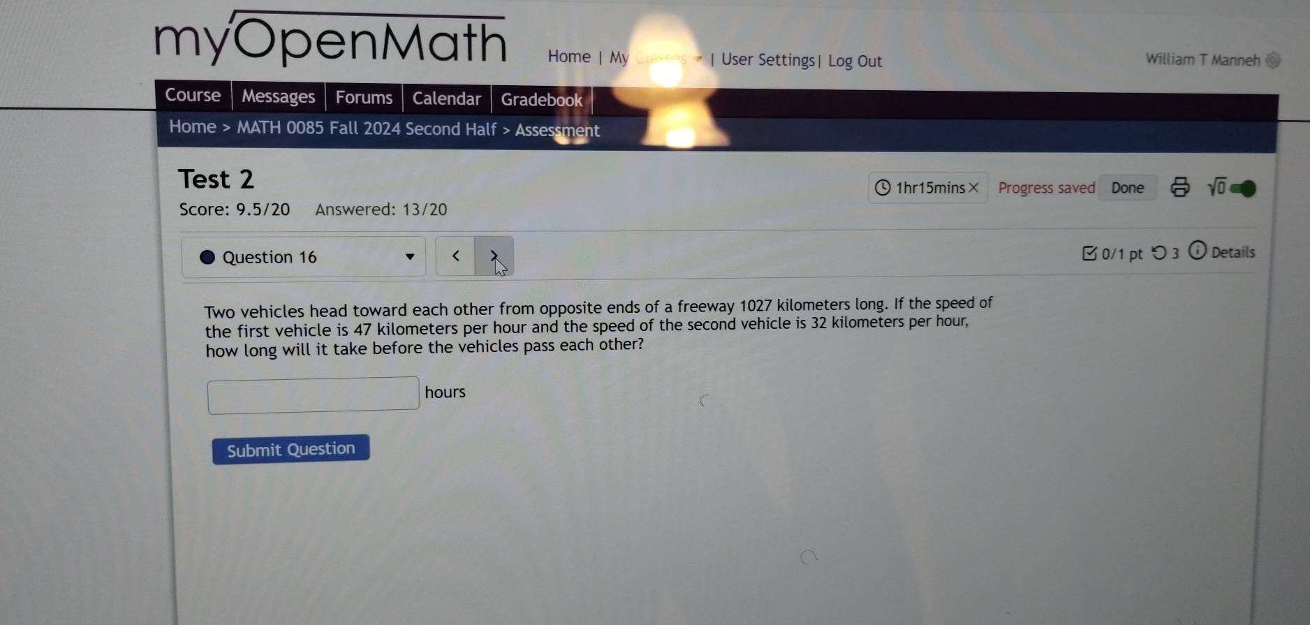 myOpenMath Home | My sses - | User Settings| Log Out William T Manneh 
Course Messages Forums Calendar Gradebook 
Home > MATH 0085 Fall 2024 Second Half > Assessment 
Test 2 、1hr15mins× Progress saved a Done sqrt(0) 
Score: 9.5/20 Answered: 13/20 
Question 16 < 0/1 pt つ 3 Details 
Two vehicles head toward each other from opposite ends of a freeway 1027 kilometers long. If the speed of 
the first vehicle is 47 kilometers per hour and the speed of the second vehicle is 32 kilometers per hour, 
how long will it take before the vehicles pass each other?
hours
Submit Question