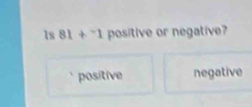 1s 81+^-1 positive or negative?
positive negative