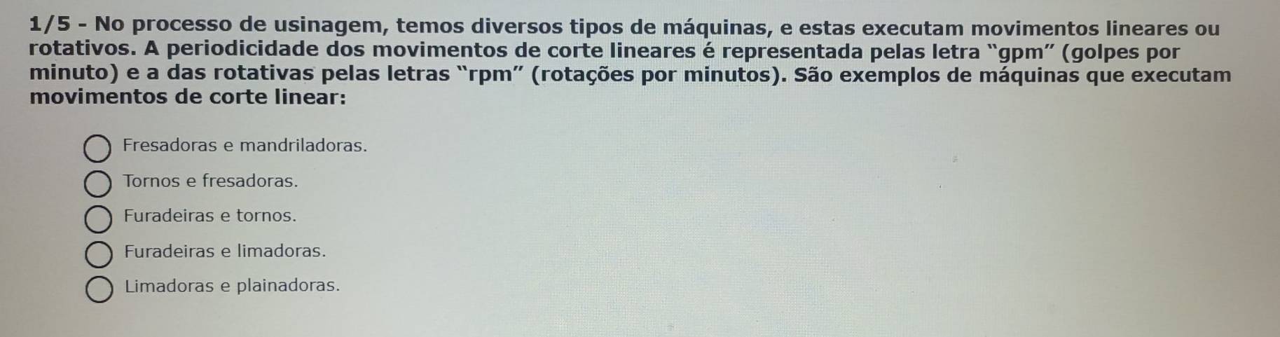 1/5 - No processo de usinagem, temos diversos tipos de máquinas, e estas executam movimentos lineares ou
rotativos. A periodicidade dos movimentos de corte lineares é representada pelas letra “gpm” (golpes por
minuto) e a das rotativas pelas letras “rpm” (rotações por minutos). São exemplos de máquinas que executam
movimentos de corte linear:
Fresadoras e mandriladoras.
Tornos e fresadoras.
Furadeiras e tornos.
Furadeiras e limadoras.
Limadoras e plainadoras.