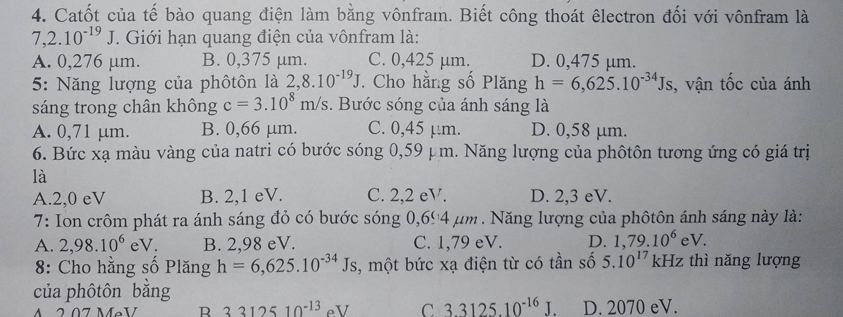 Catốt của tế bào quang điện làm bằng vônfram. Biết công thoát êlectron đối với vônfram là
7. 2.10^(-19)J. Giới hạn quang điện của vônfram là:
A. 0,276 μm. B. 0,375 μm. C. 0,425 µm. D. 0,475 µm.
5: Năng lượng của phôtôn là 2,8.10^(-19)J *. Cho hằng số Plăng h=6,625.10^(-34)Js , vận tốc của ánh
sáng trong chân không c=3.10^8m/s. Bước sóng của ánh sáng là
A. 0,71 μm. B. 0,66 μm. C. 0,45 μm. D. 0,58 μm.
6. Bức xạ màu vàng của natri có bước sóng 0,59 μm. Năng lượng của phôtôn tương ứng có giá trị
là
A. 2,0 eV B. 2,1 eV. C. 2,2eV. D. 2,3 eV.
7: Ion crôm phát ra ánh sáng đỏ có bước sóng 0,694 μm. Năng lượng của phôtôn ánh sáng này là:
A. 2,98.10^6eV. B. 2,98 eV. C. 1,79 eV. D. 1,79.10^6eV. 
8: Cho hằng số Plăng h=6,625.10^(-34)Js , một bức xạ điện từ có tần số 5.10^(17) kHz z thì năng lượng
của phôtôn bằng
A 2.07 MẹV R 3312510^(-13) eV C 3.3125.10^(-16)J. D. 2070 eV.