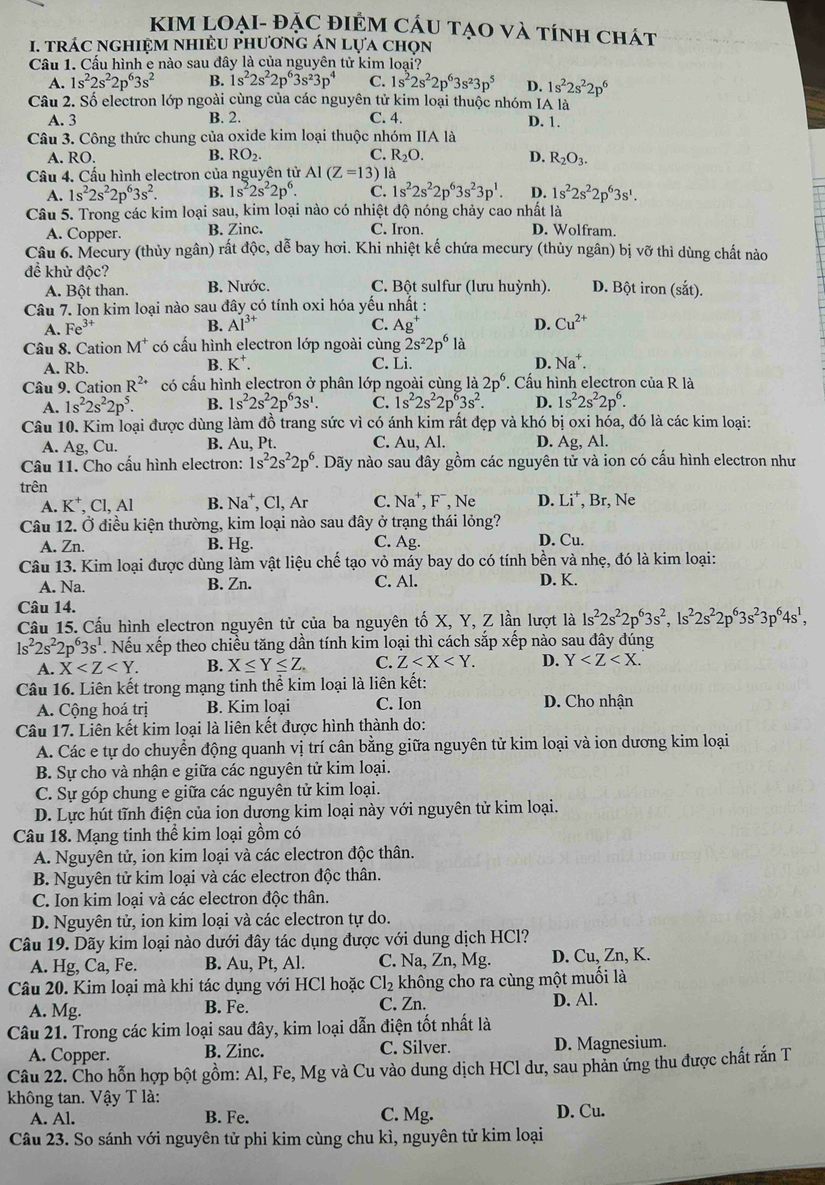 KIM LOẠI- ĐẠC ĐIÊM CÁU tạO và tính chát
I. tRÁC NGHIệM nHIÈU phươnG ÁN Lựa chọn
Cầu 1. Cấu hình e nào sau đây là của nguyên tử kim loại?
A. 1s^22s^22p^63s^2 B. 1s^22s^22p^63s^23p^4 C. 1s^22s^22p^63s^23p^5 D. 1s^22s^22p^6
Câu 2. Số electron lớp ngoài cùng của các nguyên tử kim loại thuộc nhóm IA là
A. 3 B. 2. C. 4. D. 1.
Câu 3. Công thức chung của oxide kim loại thuộc nhóm IIA là
B. RO_2. C. R_2O.
A. RO. D. R_2O_3.
Cầu 4. Cấu hình electron của nguyên tử Al(Z=13 ) là
A. 1s^22s^22p^63s^2. B. 1s^22s^22p^6. C. 1s^22s^22p^63s^23p^1. D. 1s^22s^22p^63s^1.
Câu 5. Trong các kim loại sau, kim loại nào có nhiệt độ nóng chảy cao nhất là
A. Copper. B. Zinc. C. Iron. D. Wolfram.
Câu 6. Mecury (thủy ngân) rất độc, dễ bay hơi. Khi nhiệt kế chứa mecury (thủy ngân) bị vỡ thì dùng chất nào
để khử độc? D. Bột iron (sắt).
A. Bột than. B. Nước. C. Bột sulfur (lưu huỳnh).
Câu 7. Ion kim loại nào sau đây có tính oxi hóa yếu nhất :
A. Fe^(3+) B. Al^(3+) C. Ag^+ D. Cu^(2+)
Câu 8. Cation M^+ có cấu hình electron lớp ngoài cùng 2s^22p^6la
A. Rb. B. K^+. C. Li. D. Na^+.
Câu 9. Cation R^(2+) có cấu hình electron ở phân lớp ngoài cùng là 2p^6 * Cấu hình electron của R là
A. 1s^22s^22p^5. B. 1s^22s^22p^63s^1. C. 1s^22s^22p^63s^2. D. 1s^22s^22p^6.
Câu 10. Kim loại được dùng làm đồ trang sức vì có ánh kim rất đẹp và khó bị oxi hóa, đó là các kim loại:
A. Ag, Cu. B. Au, Pt. C. Au, Al. D. As , Al.
Câu 11. Cho cấu hình electron: 1s^22s^22p^6. Dãy nào sau đây gồm các nguyên tử và ion có cấu hình electron như
trên
A. K^+, C1,AI B. Na^+ , Cl, Ar C. Na^+,F^-, Ne D. Li^+,Br , Ne
Câu 12. Ở điều kiện thường, kim loại nào sau đây ở trạng thái lỏng?
A. Zn. B. Hg. C. Ag. D. Cu.
Câu 13. Kim loại được dùng làm vật liệu chế tạo vỏ máy bay do có tính bền và nhẹ, đó là kim loại:
A. Na. B. Zn. C. Al. D. K.
Câu 14.
Cầu 15. Cấu hình electron nguyên tử của ba nguyên tố X, Y, Z lần lượt là 1s^22s^22p^63s^2,1s^22s^22p^63s^23p^64s^1,
1s^22s^22p^63s^1. Nếu xếp theo chiều tăng dần tính kim loại thì cách sắp xếp nào sau đây đúng
A. X B. X≤ Y≤ Z. C. Z D. Y
Câu 16. Liên kết trong mạng tinh thể kim loại là liên kết:
A. Cộng hoá trị B. Kim loại C. Ion  D. Cho nhận
Câu 17. Liên kết kim loại là liên kết được hình thành do:
A. Các e tự do chuyển động quanh vị trí cân bằng giữa nguyên tử kim loại và ion dương kim loại
B. Sự cho và nhận e giữa các nguyên tử kim loại.
C. Sự góp chung e giữa các nguyên tử kim loại.
D. Lực hút tĩnh điện của ion dương kim loại này với nguyên tử kim loại.
Câu 18. Mạng tinh thể kim loại gồm có
A. Nguyên tử, ion kim loại và các electron độc thân.
B. Nguyên tử kim loại và các electron độc thân.
C. Ion kim loại và các electron độc thân.
D. Nguyên tử, ion kim loại và các electron tự do.
Câu 19. Dãy kim loại nào dưới đây tác dụng được với dung dịch HCl?
A. Hg, Ca, Fe. B. Au, Pt, Al. C. Na, Zn, Mg. D. Cu, Zn, K.
Câu 20. Kim loại mà khi tác dụng với HCl hoặc Cl_2 không cho ra cùng một muối là
A. Mg. B. Fe. C. Zn. D. Al.
Câu 21. Trong các kim loại sau đây, kim loại dẫn điện tốt nhất là
A. Copper. B. Zinc. C. Silver. D. Magnesium.
Câu 22. Cho hỗn hợp bột gồm: Al, Fe, Mg và Cu vào dung dịch HCl dư, sau phản ứng thu được chất rắn T
không tan. Vậy T là:
A. Al. B. Fe. C. Mg. D. Cu.
Câu 23. So sánh với nguyên tử phi kim cùng chu kì, nguyên tử kim loại