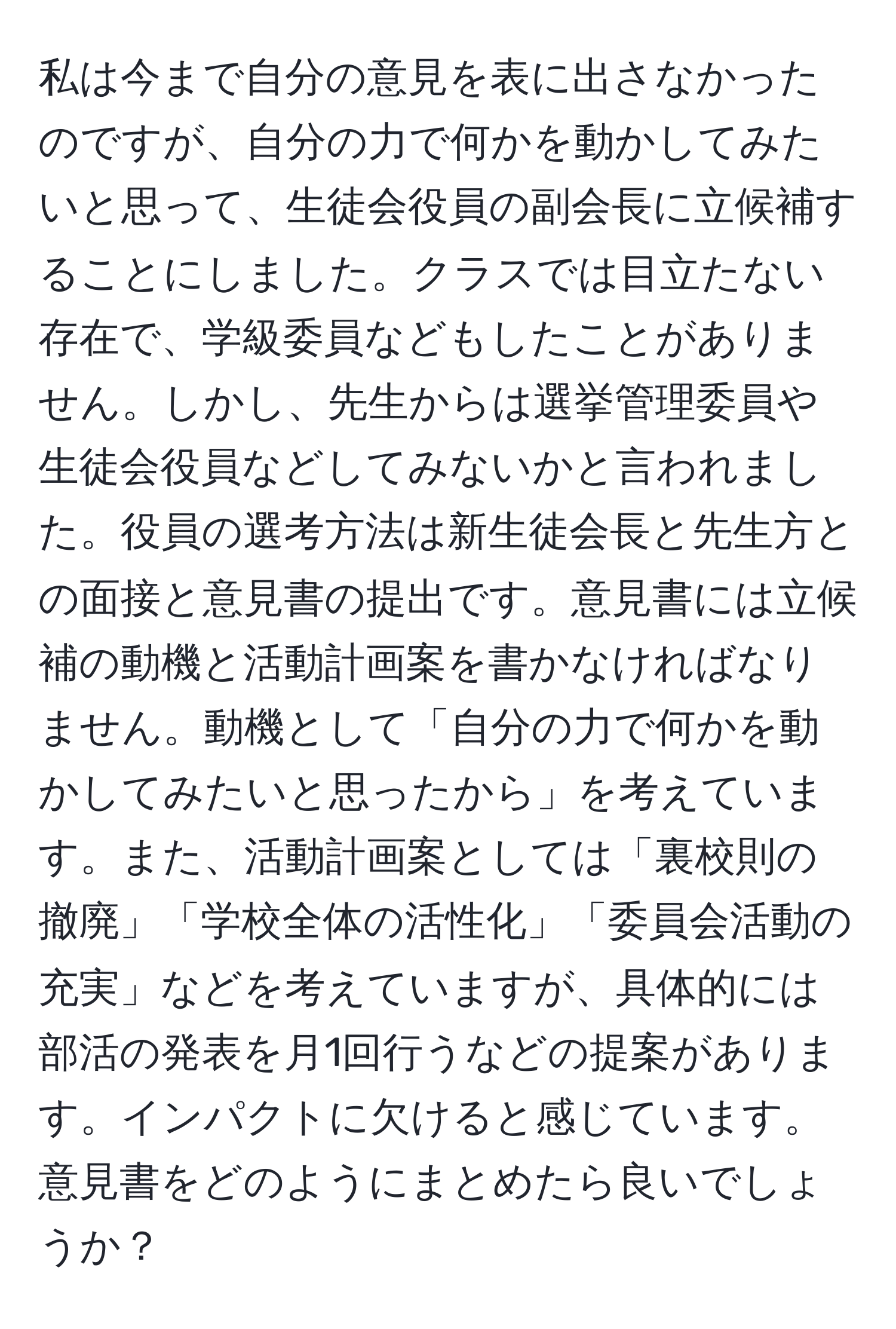 私は今まで自分の意見を表に出さなかったのですが、自分の力で何かを動かしてみたいと思って、生徒会役員の副会長に立候補することにしました。クラスでは目立たない存在で、学級委員などもしたことがありません。しかし、先生からは選挙管理委員や生徒会役員などしてみないかと言われました。役員の選考方法は新生徒会長と先生方との面接と意見書の提出です。意見書には立候補の動機と活動計画案を書かなければなりません。動機として「自分の力で何かを動かしてみたいと思ったから」を考えています。また、活動計画案としては「裏校則の撤廃」「学校全体の活性化」「委員会活動の充実」などを考えていますが、具体的には部活の発表を月1回行うなどの提案があります。インパクトに欠けると感じています。意見書をどのようにまとめたら良いでしょうか？