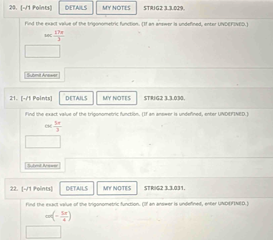 DETAILS MY NOTES STRIG2 3.3.029. 
Find the exact value of the trigonometric function. (If an answer is undefined, enter UNDEFINED.)
sec  17π /3 
Submit Answer 
21. [-/1 Points] DETAILS MY NOTES STRIG2 3.3.030. 
Find the exact value of the trigonometric function. (If an answer is undefined, enter UNDEFINED.)
csC  5π /3 
□ 
Submit Answer 
22. [-/1 Points] DETAILS MY NOTES STRIG2 3.3.031. 
Find the exact value of the trigonometric function. (If an answer is undefined, enter UNDEFINED.)
cot (- 5π /4 )