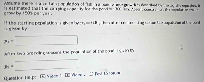 Assume there is a certain population of fish in a pond whose growth is described by the logistic equation. It 
is estimated that the carrying capacity for the pond is 1300 fish. Absent constraints, the population would 
grow by 150% per year. 
If the starting population is given by p_0=600 , then after one breeding season the population of the pond 
is given by
p_1=□
After two breeding seasons the population of the pond is given by
p_2=□
Question Help: Video 1 Video 2 D Post to forum