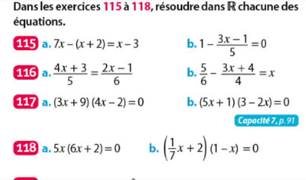 Dans les exercices 115 à 118, résoudre dans R chacune des 
équations. 
115 a. 7x-(x+2)=x-3 b. 1- (3x-1)/5 =0
116  (4x+3)/5 = (2x-1)/6   5/6 - (3x+4)/4 =x
b. 
117 a. (3x+9)(4x-2)=0 b. (5x+1)(3-2x)=0
Capacité 7, p. 91 
118 a. 5x(6x+2)=0 b. ( 1/7 x+2)(1-x)=0