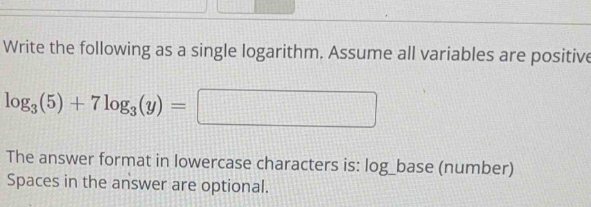 Write the following as a single logarithm. Assume all variables are positive
log _3(5)+7log _3(y)=□
The answer format in lowercase characters is: log_base (number) 
Spaces in the answer are optional.