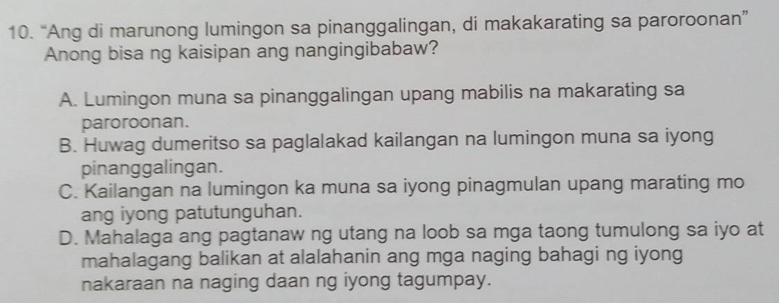 “Ang di marunong lumingon sa pinanggalingan, di makakarating sa paroroonan”
Anong bisa ng kaisipan ang nangingibabaw?
A. Lumingon muna sa pinanggalingan upang mabilis na makarating sa
paroroonan.
B. Huwag dumeritso sa paglalakad kailangan na lumingon muna sa iyong
pinanggalingan.
C. Kailangan na lumingon ka muna sa iyong pinagmulan upang marating mo
ang iyong patutunguhan.
D. Mahalaga ang pagtanaw ng utang na loob sa mga taong tumulong sa iyo at
mahalagang balikan at alalahanin ang mga naging bahagi ng iyong
nakaraan na naging daan ng iyong tagumpay.