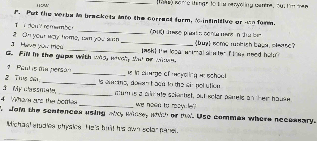 now. 
_ 
(take) some things to the recycling centre, but I'm free 
F. Put the verbs in brackets into the correct form, to-infinitive or -ing form. 
1 I don't remember _(put) these plastic containers in the bin. 
2 On your way home, can you stop _(buy) some rubbish bags, please? 
3 Have you tried _(ask) the local animal shelter if they need help? 
G. Fill in the gaps with who, which, that or whose. 
1 Paul is the person _is in charge of recycling at school. 
2 This car, _is electric, doesn't add to the air pollution. 
3 My classmate, _mum is a climate scientist, put solar panels on their house. 
4 Where are the bottles _we need to recycle? 
. Join the sentences using who, whose, which or that. Use commas where necessary. 
Michael studies physics. He's built his own solar panel.