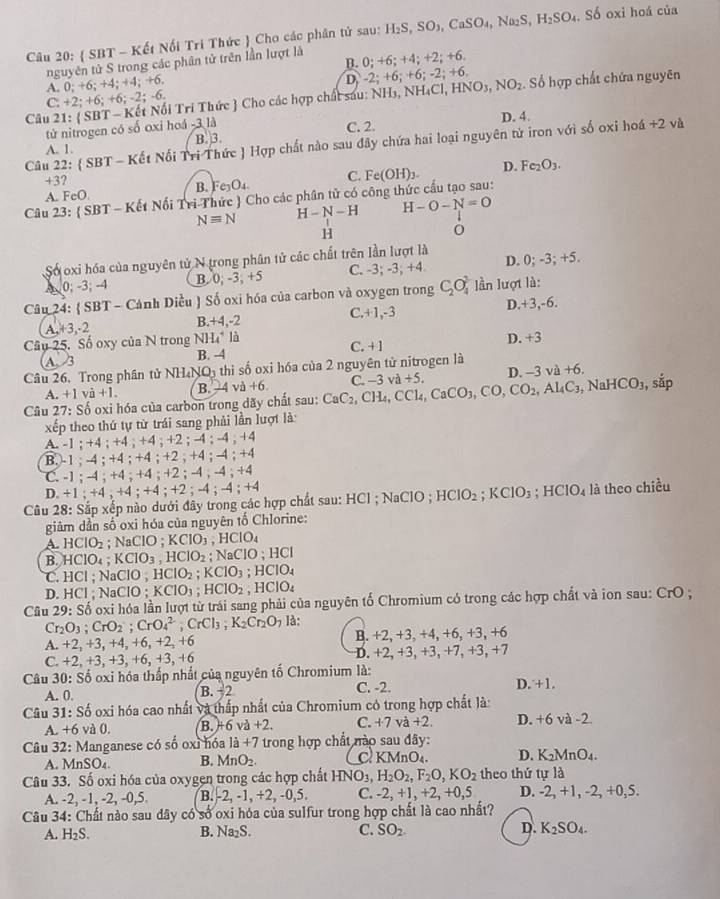  SBT - Kết Nối Tri Thức  Cho các phân tử sau: H_2S,SO_3,CaSO_4,Na_2S,H_2SO_4. Số oxi hoá của
B. 0;+6;+4
nguyên tử S trong các phân tử trên lần lượt là
: +2; +6
A. 0; +6;+4;+4;+6,
D. -2;+6;+6;-2; +6
Câu 21: ( SBT - Kết Nổi Tri Thức  Cho các hợp chất sau: N overline NH 3, N H_4Cl,HNO_3,NO_2. Số hợp chất chứa nguyên
C. +2;+6;+6;-2;-6.
tử nitrogen có số oxi hoá -3 là C. 2. D. 4.
Câu 22:  SBT - Kết Nối Tri Thức ) Hợp chất nào sau đây chứa hai loại nguyên tử iron với số oxi hoá +2 và
A. 1. B. 3.
+3?
B. Fe_3O_4. C.
Câu 23: ( SBT - Kết Nổi Tri Thức ) Cho các phân tử có công thức cấu tạo sau: Fe(OH)_3. D. Fe_2O_3.
A. F cO
Nequiv N H-N-H H-O-N=O
H
0
Số oxi hóa của nguyên tử N trong phân tử các chất trên lần lượt là
A 0; -3; -4 B. 0;-3;+5 C. -3; -3; +4 D. 0; -3; +5.
Câu 24:  SBT - Cảnh Diều ) Số oxi hóa của carbon và oxygen trong C_2O_4^(3 ln lượt là:
A,+3,-2 B. +4,-2 C. +1,-3 D.+3,-6.
Câu 25. Số oxy của N trong NH_4^+ là C. +1 D. +3
A. 3 B. -4
Câu 26, Trong phân tử NH₄N O_1) thì số oxi hóa của 2 nguyên từ nitrogen là
A. +1va+1. B. 12 l và +6. C.
NaHCO_3
Câu 27: Số oxi hóa của carbon trong dãy chất sau: CaC_2,CH_4,CCl_4,CaCO_3,CO,CO_2,Al_4C_3 -3va+5. D. -3 và +6. , sắp
xếp theo thứ tự từ trái sang phải lần lượt là:
A. -1 ; +4 ; +4 ; +4 ; +2 ; -4 ; 4· 4+2
B.-1 ; -4 ; +4 ; +4 ; +2 ; +4 ; -4 ; +4
C. -1 ; -4 ; +4 ; +4 ; +2 ; -4 ; 4;+4
D. +1;+4;+4;+4;+2 : -4:-4:+4
Câu 28: Sắp xếp nào dưới đây trong các hợp chất sau: HCl ; NaCl 0 ; HClO_2;KClO_3;HClO_4 là theo chiều
giâm dần số oxi hóa của nguyên tố Chlorine:
A. HCIO_2 _ ^circ  NaClO;KClO_3. HCIO_4
B. HClO_4;KClO_3,HClO_2 : N aCIO;HCI
C. HCl ; NaClO ; HCIO_2;KCIO_3 : HCIO_4
D. HCl ; NaClO ; KClO_3;HClO_2. HCIO_4
Câu 29: Số oxi hóa lần lượt từ trái sang phải của nguyên tố Chromium có trong các hợp chất và ion sau: CrO
Cr_2O_3;CrO_2;CrO_4^(2;CrCl_3);K_2Cr_2O_7 là:
A. +2,+3 , +4, +6, +2, +6 B. +2, +3 +4,+6,+3,+6
D. +2,+3,+3,+
C. +2,+3,+3,+6,+3, +6 7. +3, +7
Câu 30: Số oxi hóa thấp nhất của nguyên tố Chromium là:
A. 0. B. -2 C. -2. D. +1.
Câu 31:S_0^(1 6 oxi hóa cao nhất và thấp nhất của Chromium có trong hợp chất là:
A. +6 và 0. B. -6va+2. C. +7 và +2. D. +6 và -2.
Câu 32: Manganese có số oxỉ hóa 1a+7 trong hợp chất nào sau đây:
A. MnSO_4). B. MnO_2. C KMnO₄. D. K_2MnO_4.
Câu 33. Số oxi hóa của oxygen trong các hợp chất HNO_3,H_2O_2,F_2O,KO_2 theo thứ tự là
A. -2, -1, -2, -0,5 B. -2, -1, +2, -0,5. C. -2 +1,+2,+0,5 D. -2, +1, -2, +0,5.
Câu 34: Chất nào sau dây có số oxi hóa của sulfur trong hợp chất là cao nhất?
A. H_2S. B. Na₂S. C. SO_2. D. K_2SO_4.