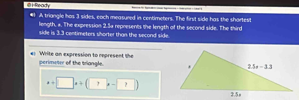 i-Ready  Reone für Équident Lowar Expressns - Enstructon - Linmi G
● A triangle has 3 sides, each measured in centimeters. The first side has the shortest
length. 8. The expression 2.58 represents the length of the second side. The third
side is 3.3 centimeters shorter than the second side.
Write an expression to represent the
perimeter of the triangle.
s+□ s+(?s-?)