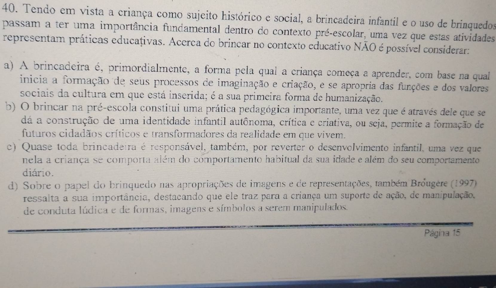 Tendo em vista a criança como sujeito histórico e social, a brincadeira infantil e o uso de brinquedos
passam a ter uma importância fundamental dentro do contexto pré-escolar, uma vez que estas atividades
representam práticas educativas. Acerca do brincar no contexto educativo NÃO é possível considerar:
a) A brincadeira é, primordialmente, a forma pela qual a criança começa a aprender, com base na qual
inicia a formação de seus processos de imaginação e criação, e se apropria das funções e dos valores
sociais da cultura em que está inserida; é a sua primeira forma de humanização.
b) O brincar na pré-escola constitui uma prática pedagógica importante, uma vez que é através dele que se
dá a construção de uma identidade infantil autônoma, crítica e criativa, ou seja, permite a formação de
futuros cidadãos críticos e transformadores da realidade em que vivem.
c) Quase toda brincadeira é responsável, também, por reverter o desenvolvimento infantil, uma vez que
nela a criança se comporta além do comportamento habitual da sua idade e além do seu comportamento
diário.
d) Sobre o papel do brinquedo nas apropriações de imagens e de representações, também Bróugère (1997)
ressalta a sua importância, destacando que ele traz para a criança um suporte de ação, de manipulação,
de conduta lúdica e de formas, imagens e símbolos a serem manipulados.
Página 15