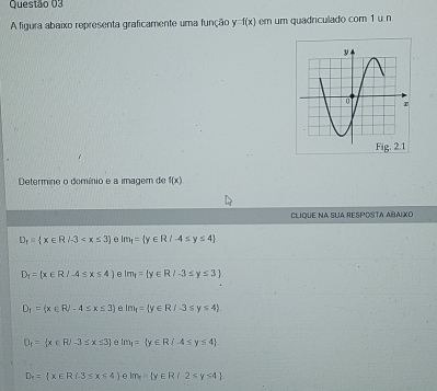 A figura abaixo representa graficamente uma função y =f(x) em um quadriculado com 1 u. n
Determine o domínio e a imagem de f(x)
CLIQUE NA SUA RESPOSTA AÑAIXO
D_1= x∈ R/-3 e lm_1= y∈ R/-4≤ y≤ 4
D_1= x∈ R/-4≤ x≤ 4) θ lm_f= y∈ R/-3≤ y≤ 3
D_1=(x∈ R/-4≤ x≤ 3) e lm_1= y∈ R/-3≤ y≤ 4
D_1= x∈ R/-3≤ x≤ 3 e Im_1= y∈ R/-4≤ y≤ 4
D_circ = x∈ R|-3≤ x≤ 4 elm_f= y∈ R/-2≤ y≤ 4