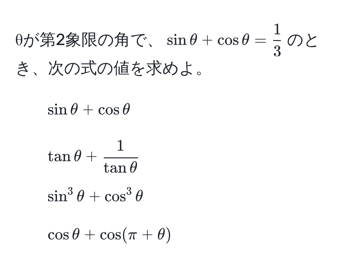 θが第2象限の角で、$sin θ + cos θ =  1/3 $のとき、次の式の値を求めよ。  
1. $sin θ + cos θ$  
2. $tan θ +  1/tan θ $  
3. $sin^3 θ + cos^3 θ$  
4. $cos θ + cos(π + θ)$