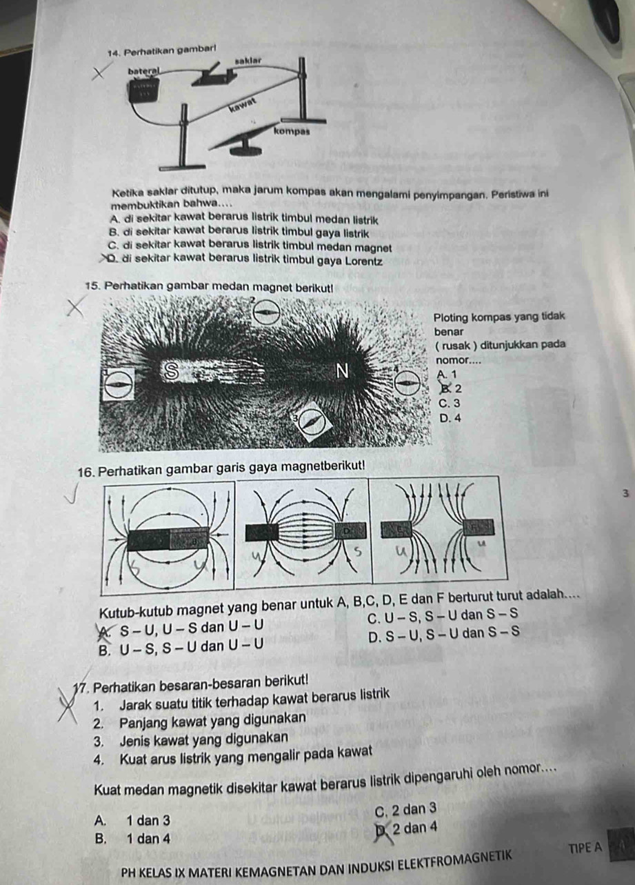 Ketika saklar ditutup, maka jarum kompas akan mengalami penyimpangan. Peristiwa ini
membuktikan bahwa....
A. di sekitar kawat berarus listrik timbul medan listrik
B. di sekitar kawat berarus listrik timbul gaya listrik
C. di sekitar kawat berarus listrik timbul medan magnet
D. di sekitar kawat berarus listrik timbul gaya Lorentz
15. Perhatikan gambar medan magnet berikut!
ing kompas yang tidak
ar
sak ) ditunjukkan pada
or....
A. 1
B. 2
C. 3
D. 4
ambar garis gaya magnetberikut!
3
Kutub-kutub magnet yang benar untuk A, B, C, D, E dan F berturut turut adalah....
X S-U, U-S dan U-U C. U-S, S-U dan S-S
D.
B. U-S, S-U dan U-U S-U, S-U dan S-S
17. Perhatikan besaran-besaran berikut!
1. Jarak suatu titik terhadap kawat berarus listrik
2. Panjang kawat yang digunakan
3. Jenis kawat yang digunakan
4. Kuat arus listrik yang mengalir pada kawat
Kuat medan magnetik disekitar kawat berarus listrik dipengaruhi oleh nomor....
C. 2 dan 3
A. 1 dan 3
B. 1 dan 4
D 2 dan 4
PH KELAS IX MATERI KEMAGNETAN DAN INDUKSI ELEKTFROMAGNETIK TIPE A