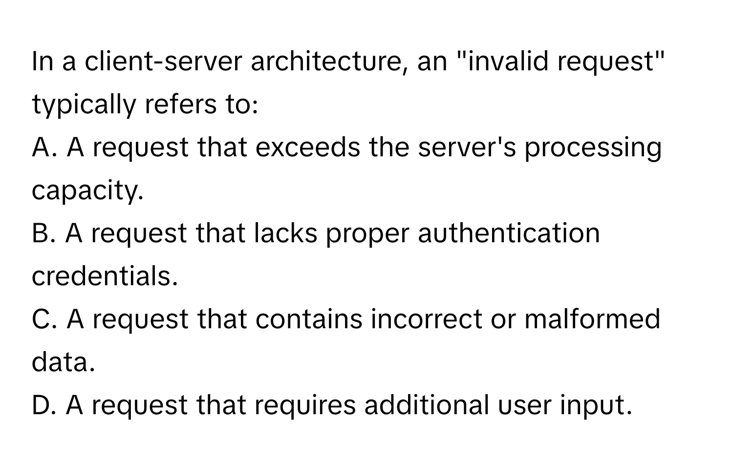 In a client-server architecture, an "invalid request" typically refers to:

A. A request that exceeds the server's processing capacity.
B. A request that lacks proper authentication credentials.
C. A request that contains incorrect or malformed data.
D. A request that requires additional user input.