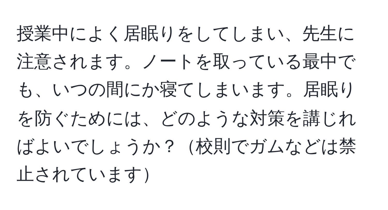 授業中によく居眠りをしてしまい、先生に注意されます。ノートを取っている最中でも、いつの間にか寝てしまいます。居眠りを防ぐためには、どのような対策を講じればよいでしょうか？校則でガムなどは禁止されています