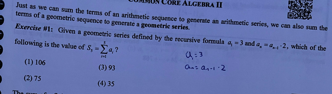 MMóN Córð Algębra II
Just as we can sum the terms of an arithmetic sequence to generate an arithmetic series, we can also sum the
terms of a geometric sequence to generate a geometric series.
Exercise #1: Given a geometric series defined by the recursive formula a_1=3 and a_n=a_n-1· 2 , which of the
following is the value of S_5=sumlimits _(i=1)^5a_i ?
(1) 106
(3) 93
(2) 75 (4) 35