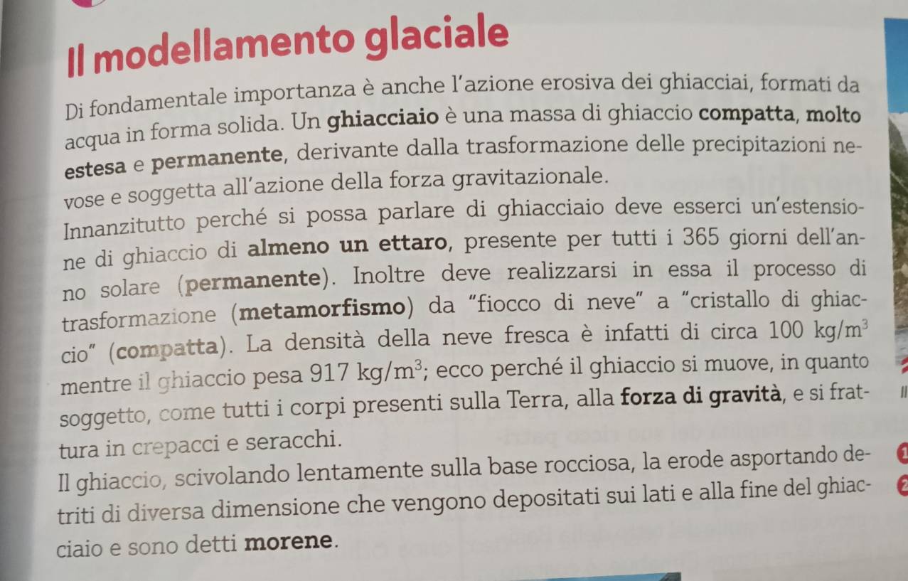 Il modellamento glaciale 
Di fondamentale importanza è anche l'azione erosiva dei ghiacciai, formati da 
acqua in forma solida. Un ghiacciaio è una massa di ghiaccio compatta, molto 
estesa e permanente, derivante dalla trasformazione delle precipitazioni ne 
vose e soggetta all´azione della forza gravitazionale. 
Inanzitutto perché si possa parlare di ghiacciaio deve esserci un'estensio- 
ne di ghiaccio di almeno un ettaro, presente per tutti i 365 giorni dell'an- 
no solare (permanente). Inoltre deve realizzarsi in essa il processo di 
trasformazione (metamorfismo) da “fiocco di neve” a “cristallo di ghiac- 
cio" (compatta). La densità della neve fresca è infatti di circa 100kg/m^3
mentre il ghiaccio pesa 917kg/m^3; ecco perché il ghiaccio si muove, in quanto 
soggetto, come tutti i corpi presenti sulla Terra, alla forza di gravità, e si frat- 
tura in crepacci e seracchi. 
Il ghiaccio, scivolando lentamente sulla base rocciosa, la erode asportando de- 
triti di diversa dimensione che vengono depositati sui lati e alla fine del ghiac- 
ciaio e sono detti morene.