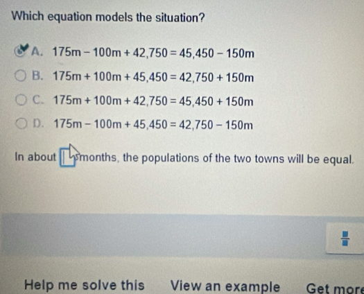 Which equation models the situation?
A. 175m-100m+42,750=45, 450-150m
B. 175m+100m+45,450=42,750+150m
C. 175m+100m+42,750=45,450+150m
D. 175m-100m+45,450=42,750-150m
In about |5month s, the populations of the two towns will be equal.
 □ /□   
Help me solve this View an example Get moré