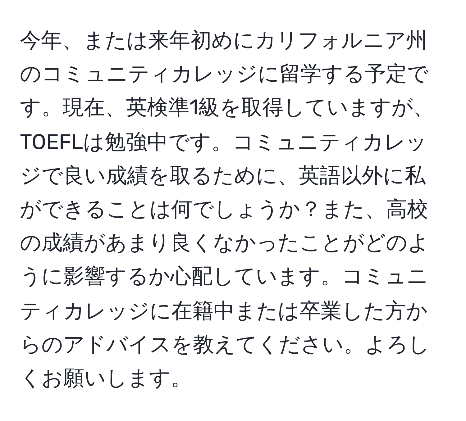 今年、または来年初めにカリフォルニア州のコミュニティカレッジに留学する予定です。現在、英検準1級を取得していますが、TOEFLは勉強中です。コミュニティカレッジで良い成績を取るために、英語以外に私ができることは何でしょうか？また、高校の成績があまり良くなかったことがどのように影響するか心配しています。コミュニティカレッジに在籍中または卒業した方からのアドバイスを教えてください。よろしくお願いします。