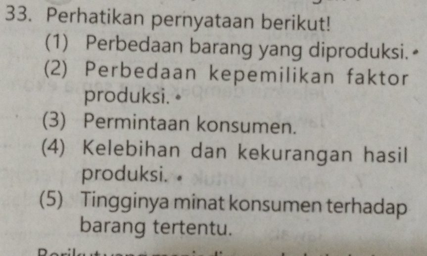 Perhatikan pernyataan berikut! 
(1) Perbedaan barang yang diproduksi.≌ 
(2) Perbedaan kepemilikan faktor 
produksi. • 
(3) Permintaan konsumen. 
(4) Kelebihan dan kekurangan hasil 
produksi. . 
(5) Tingginya minat konsumen terhadap 
barang tertentu.