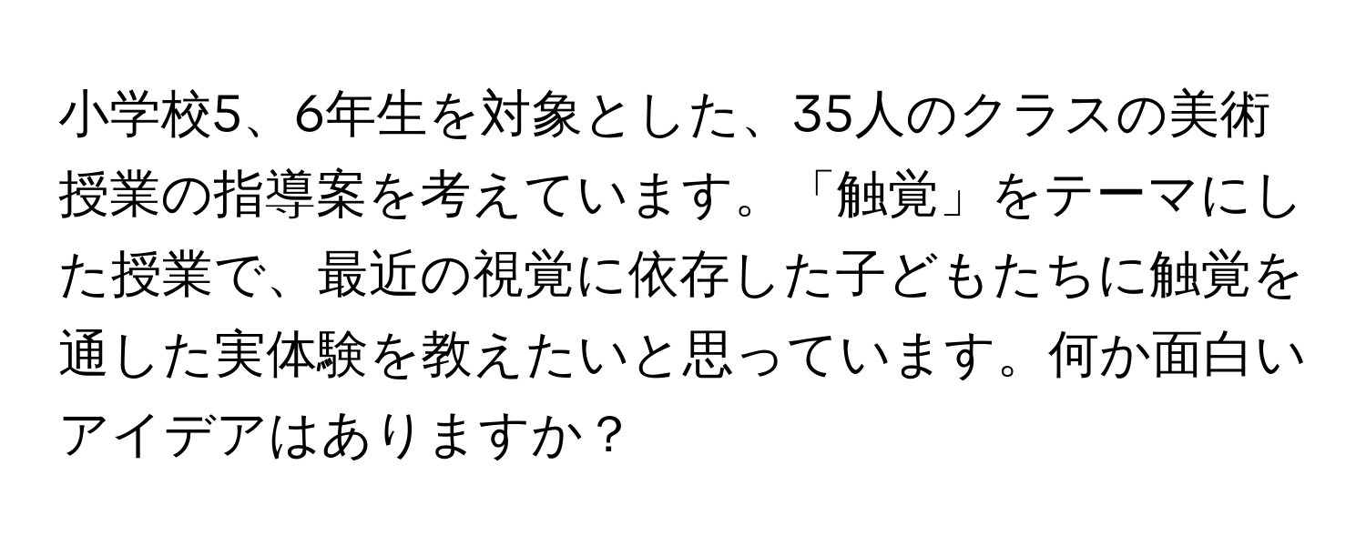 小学校5、6年生を対象とした、35人のクラスの美術授業の指導案を考えています。「触覚」をテーマにした授業で、最近の視覚に依存した子どもたちに触覚を通した実体験を教えたいと思っています。何か面白いアイデアはありますか？