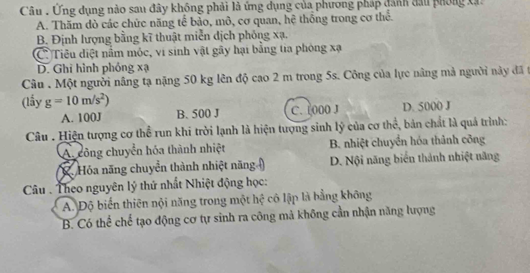 Câu . Ứng dụng nào sau đây không phải là ứng dụng của phương pháp dánh đầu phống Xạt
A. Thăm dò các chức năng tế bảo, mô, cơ quan, hệ thống trong cơ thể.
B. Định lượng bằng kĩ thuật miễn dịch phóng xạ.
C. Tiêu điệt nấm móc, ví sinh vật gây hại bằng tia phòng xạ
D. Ghi hình phóng xạ
Câu . Một người nâng tạ nặng 50 kg lên độ cao 2 m trong 5s. Công của lực nâng mả người này đã t
(lấy g=10m/s^2)
A. 100J B. 500 J C. 1000 J D. 5000 J
Câu . Hiện tượng cơ thể run khi trời lạnh là hiện tượng sinh lý của cơ thể, bản chất là quá trình:
A. công chuyển hóa thành nhiệt B. nhiệt chuyển hóa thành công
2Hóa năng chuyển thành nhiệt năng D. Nội năng biển thành nhiệt năng
Câu Theo nguyên lý thứ nhất Nhiệt động học:
A. Độ biến thiên nội năng trong một hệ cô lập là bằng không
B. Có thể chế tạo động cơ tự sinh ra công mà không cần nhận năng lượng