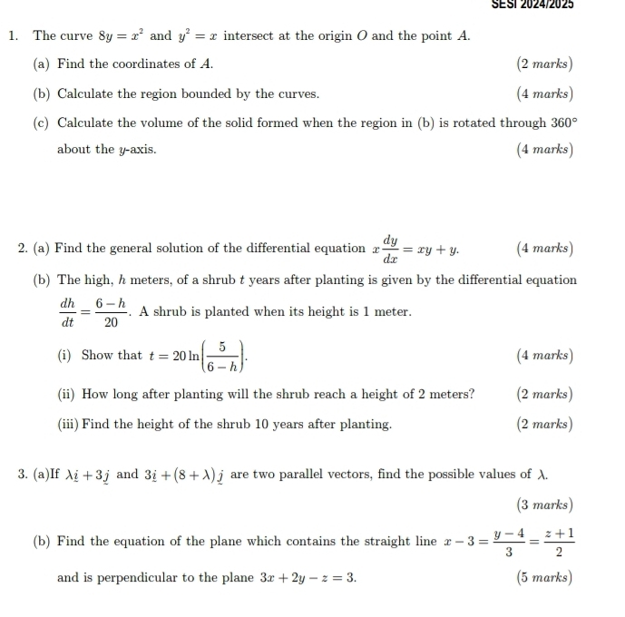 SESI 2024/2025 
1. The curve 8y=x^2 and y^2=x intersect at the origin O and the point A. 
(a) Find the coordinates of A. (2 marks) 
(b) Calculate the region bounded by the curves. (4 marks) 
(c) Calculate the volume of the solid formed when the region in (b) is rotated through 360°
about the y-axis. (4 marks) 
2. (a) Find the general solution of the differential equation x dy/dx =xy+y. (4 marks) 
(b) The high, h meters, of a shrub t years after planting is given by the differential equation
 dh/dt = (6-h)/20 . A shrub is planted when its height is 1 meter. 
(i) Show that t=20ln ( 5/6-h ). (4 marks) 
(ii) How long after planting will the shrub reach a height of 2 meters? (2 marks) 
(iii) Find the height of the shrub 10 years after planting. (2 marks) 
3. (a)If lambda _ i+3j and 3_ i+(8+lambda )_ j are two parallel vectors, find the possible values of λ. 
(3 marks) 
(b) Find the equation of the plane which contains the straight line x-3= (y-4)/3 = (z+1)/2 
and is perpendicular to the plane 3x+2y-z=3. (5 marks)