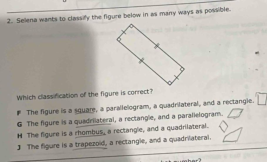 Selena wants to classify the figure below in as many ways as possible.
Which classification of the figure is correct?
F The figure is a square, a parallelogram, a quadrilateral, and a rectangle.
G The figure is a quadrilateral, a rectangle, and a parallelogram.
H The figure is a rhombus, a rectangle, and a quadrilateral.
J The figure is a trapezoid, a rectangle, and a quadrilateral.