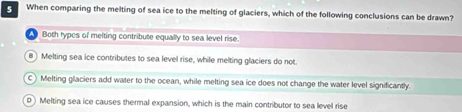 When comparing the melting of sea ice to the melting of glaciers, which of the following conclusions can be drawn?
A Both types of melting contribute equally to sea level rise.
B) Melting sea ice contributes to sea level rise, while melting glaciers do not.
c) Melting glaciers add water to the ocean, while melting sea ice does not change the water level significantly.
D) Melting sea ice causes thermal expansion, which is the main contributor to sea level rise