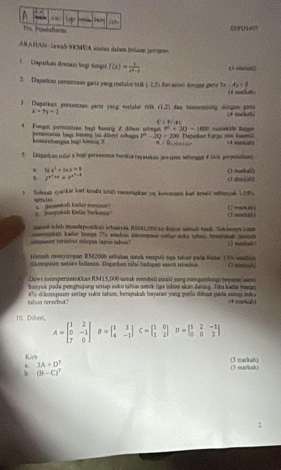 REPE14
AKAHAN: Jawab SEMUA scaien dalam hslian jawapen
1  Dapatkan demam bagi tungsi f(x)= 1/t^2-2 
( 3 roathali)
2. Dapotkan persamaan garis yong melakn tith (-2,2) dan setari dengan gäris 2x-4y=8
(6 markoh)
3. Dapatkan persamaan gars yang melulei titik (1,2) dan hessorenjang déra garia
x+5y=2
(6 markah)
4. Fungai permintaaa bagi baring Z diben schagn P^2+2Q=1600 fan ls fungs
pentwaran bagi barang iui diberi sehagn P^2-2Q=200 D: Dapatkan bargs dan kaami
keseimbangan bagi bamng 7 = Qvaniay (A sutrcas)
5. Diapatkan nilai s bagi persammn berikut (nyatakan jawapan schenags 4 ftik perpalahen).
a lu )x^2+10x=8
(3 markali)
b 2^(x^2)+x=4^(x^2)-1
( 3 mark al)
6 Sebuah syankat had kredit telsh menstapkan sa kowengan had kreit schansak ( 25 .
am lan
A Gempskah kedar anmisal C eark al
b  Berspakah Radár berkesan'
C eustian
Arad telah mandeposilkan sebanyak [M42,000 ke delia setuah bank. Sekiranys bank 
mesewpkan kada bunga 7% setalin dikompeen settag suku tham, beomikah janns
ssmoaman tersebut salepas lapan jahun? ( ) me kun 
Hasah menymmpan RM2000 sebulan untik tempoh tiga takan pada kadar 13% aealna
ükompaun secara bulanán. Dapatkan nilal hadapan snt tersebet O mercany
Dewi mempernntukkan RM15,000 untuk membel anuiti yang mengasdangi bayaran sams
banyak pada penghujung setiap suku tahun untuk tiga takun akan datana. Jk kadar bama 
4% dikompaun setlap suku tahun, berapakah bayaran yang perfu dibuat pada senap eak u 
tahan tersebut? (4 mers))
10. Diberi,
A=beginbmatrix 1&2 0&-1 7&0endbmatrix B=beginbmatrix 1&3 4&-1endbmatrix C=beginbmatrix 1&0 1&2endbmatrix D=beginbmatrix 1&2&-1 0&0&2endbmatrix
Kira
6. 3A+D^T
(3 markah)
(3 markah)
b. (B-C)^T
2