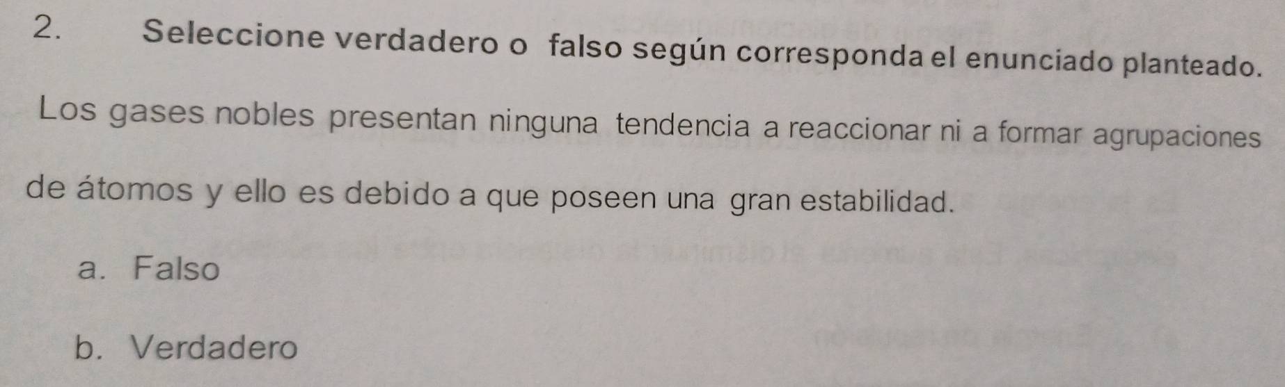 Seleccione verdadero o falso según corresponda el enunciado planteado.
Los gases nobles presentan ninguna tendencia a reaccionar ni a formar agrupaciones
de átomos y ello es debido a que poseen una gran estabilidad.
a. Falso
b. Verdadero