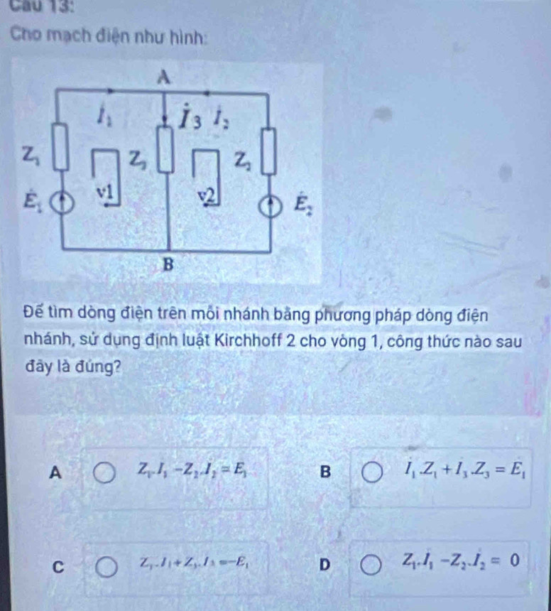 Cau 13:
Cho mạch điện như hình:
Để tìm dòng điện trên mỗi nhánh bằng phương pháp dòng điện
nhánh, sử dụng định luật Kirchhoff 2 cho vòng 1, công thức nào sau
đây là đúng?
A Z_VI_1-Z_1J_2=E_1 B I_1.Z_1+I_3.Z_3=E_1
C Z_3.I_1+Z_3.I_3=-E_1 D Z_1.I_1-Z_2.I_2=0