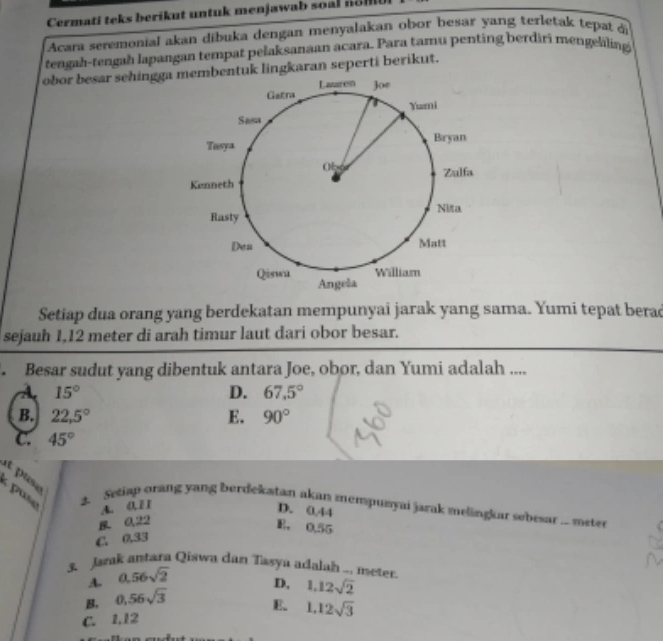 Cermati teks berikut untuk menjawab soal n o m
Acara seremonial akan dibuka dengan menyalakan obor besar yang terletak tepat di
tengah-tengah lapangan tempat pelaksanaan acara. Para tamu penting berdiri mengelling
obor besar sehinggauk lingkaran seperti berikut.
Setiap dua orang yang berdekatan mempunyai jarak yang sama. Yumi tepat berad
sejauh 1,12 meter di arah timur laut dari obor besar.
. Besar sudut yang dibentuk antara Joe, obor, dan Yumi adalah ....
A 15°
D. 67.5°
B. 22,5° E. 90°
c. 45°
at pase
puse A. 0.11
3. Setiap orang yang berdekatan akan mempumyai jarak melingkar sebesar ... meter
D. 0.44
0,22
B. 0.55
C. 0.33
3. Jazak antara Qiswa dan Tasya adalah ... meter
A. 0.56sqrt(2)
B, 0.56sqrt(3) D, 1,12sqrt(2)
E.
C. 1.12 1.12sqrt(3)