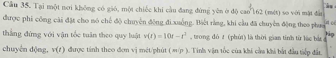 Câu 
Câu 35. Tại một nơi không có gió, một chiếc khí cầu đang đứng yên ở độ cao162 (mét) so với mặt đấu 
được phi công cài đặt cho nó chế độ chuyển động đi xuống. Biết rằng, khí cầu đã chuyển động theo phượ út cé 
)áp 
thắng đứng với vận tốc tuân theo quy luật v(t)=10t-t^2 , trong đó t (phút) là thời gian tính từ lúc bắt đ 
chuyển động, v(t) được tính theo đơn vị mét/phút ( m/p ). Tính vận tốc của khí cầu khi bắt đầu tiếp đất.