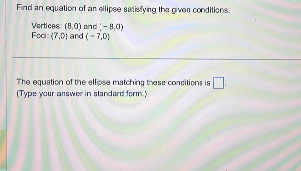 Find an equation of an ellipse satisfying the given conditions. 
Vertices: (8,0) and (-8,0)
Foci: (7,0) and (-7,0)
The equation of the ellipse matching these conditions is □ . 
(Type your answer in standard form.)