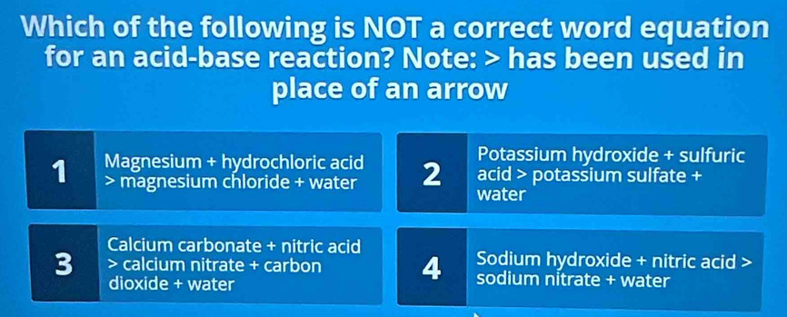 Which of the following is NOT a correct word equation
for an acid-base reaction? Note: > has been used in
place of an arrow
1 Magnesium + hydrochloric acid 2 Potassium hydroxide + sulfuric
magnesium chloride + water
acid > potassium sulfate +
water
Calcium carbonate + nitric acid
Sodium hydroxide + nitric acid >
3 > calcium nitrate + carbon 4 sodium nitrate + water
dioxide + water