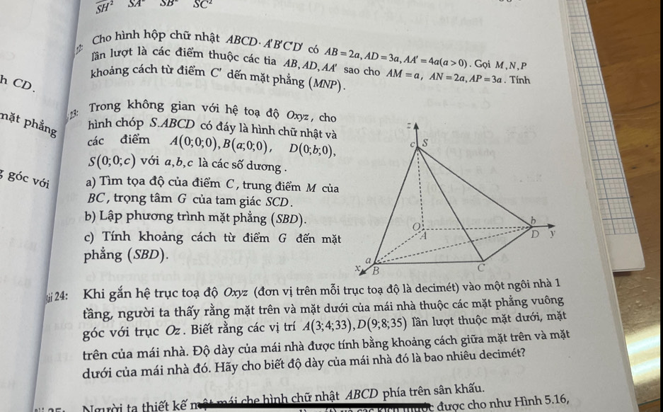 overline SH^2 SA°SB° SC^2
Cho hình hộp chữ nhật ABCD· A'B'CD có AB=2a,AD=3a,AA'=4a(a>0). Gọi M,N,P
lần lượt là các điểm thuộc các tia AB,AD,AA' sao cho
khoảng cách từ điểm C' dến mặt phẳng (MNP). AM=a,AN=2a,AP=3a. Tính
h CD.
3: Trong không gian với hệ toạ độ Oxyz, cho
nặt phẳng
hình chóp S.ABCD có đáy là hình chữ nhật và
các điểm A(0;0;0),B(a;0;0),D(0;b;0),
S(0;0;c) với a,b,c là các số dương .
3 góc với a) Tìm tọa độ của điểm C , trung điểm M của
BC , trọng tâm G của tam giác SCD.
b) Lập phương trình mặt phẳng (SBD).
c) Tính khoảng cách từ điểm G đến mặt
phẳng (SBD).
4: Khi gắn hệ trục toạ độ Oxyz (đơn vị trên mỗi trục toạ độ là decimét) vào một ngôi nhà 1
tầng, người ta thấy rằng mặt trên và mặt dưới của mái nhà thuộc các mặt phẳng vuông
góc với trục Oz. Biết rằng các vị trí A(3;4;33),D(9;8;35) lần lượt thuộc mặt dưới, mặt
trên của mái nhà. Độ dày của mái nhà được tính bằng khoảng cách giữa mặt trên và mặt
dưới của mái nhà đó. Hãy cho biết độ dày của mái nhà đó là bao nhiêu decimét?
Người ta thiết kế một mái che hình chữ nhật ABCD phía trên sân khấu.
được cho như Hình 5.16,