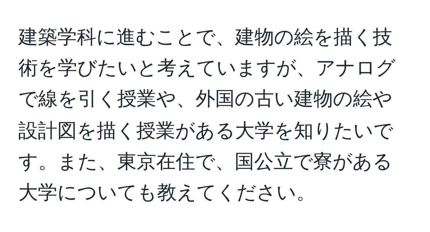 建築学科に進むことで、建物の絵を描く技術を学びたいと考えていますが、アナログで線を引く授業や、外国の古い建物の絵や設計図を描く授業がある大学を知りたいです。また、東京在住で、国公立で寮がある大学についても教えてください。