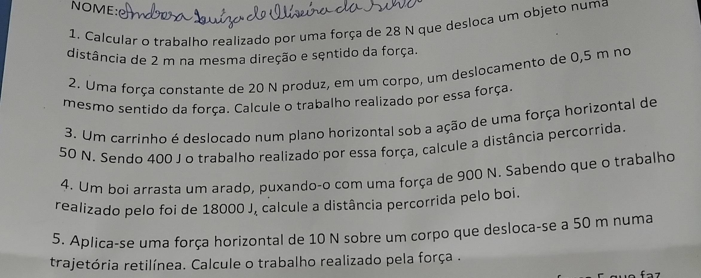 NOME: 
1. Calcular o trabalho realizado por uma força de 28 N que desloca um objeto numa 
distância de 2 m na mesma direção e sęntido da força. 
2. Uma força constante de 20 N produz, em um corpo, um deslocamento de 0,5 m no 
mesmo sentido da força. Calcule o trabalho realizado por essa força. 
3. Um carrinho é deslocado num plano horizontal sob a ação de uma força horizontal de
50 N. Sendo 400 J o trabalho realizado por essa força, calcule a distância percorrida. 
4. Um boi arrasta um arado, puxando-o com uma força de 900 N. Sabendo que o trabalho 
realizado pelo foi de 18000 J, calcule a distância percorrida pelo boi. 
5. Aplica-se uma força horizontal de 10 N sobre um corpo que desloca-se a 50 m numa 
trajetória retilínea. Calcule o trabalho realizado pela força .