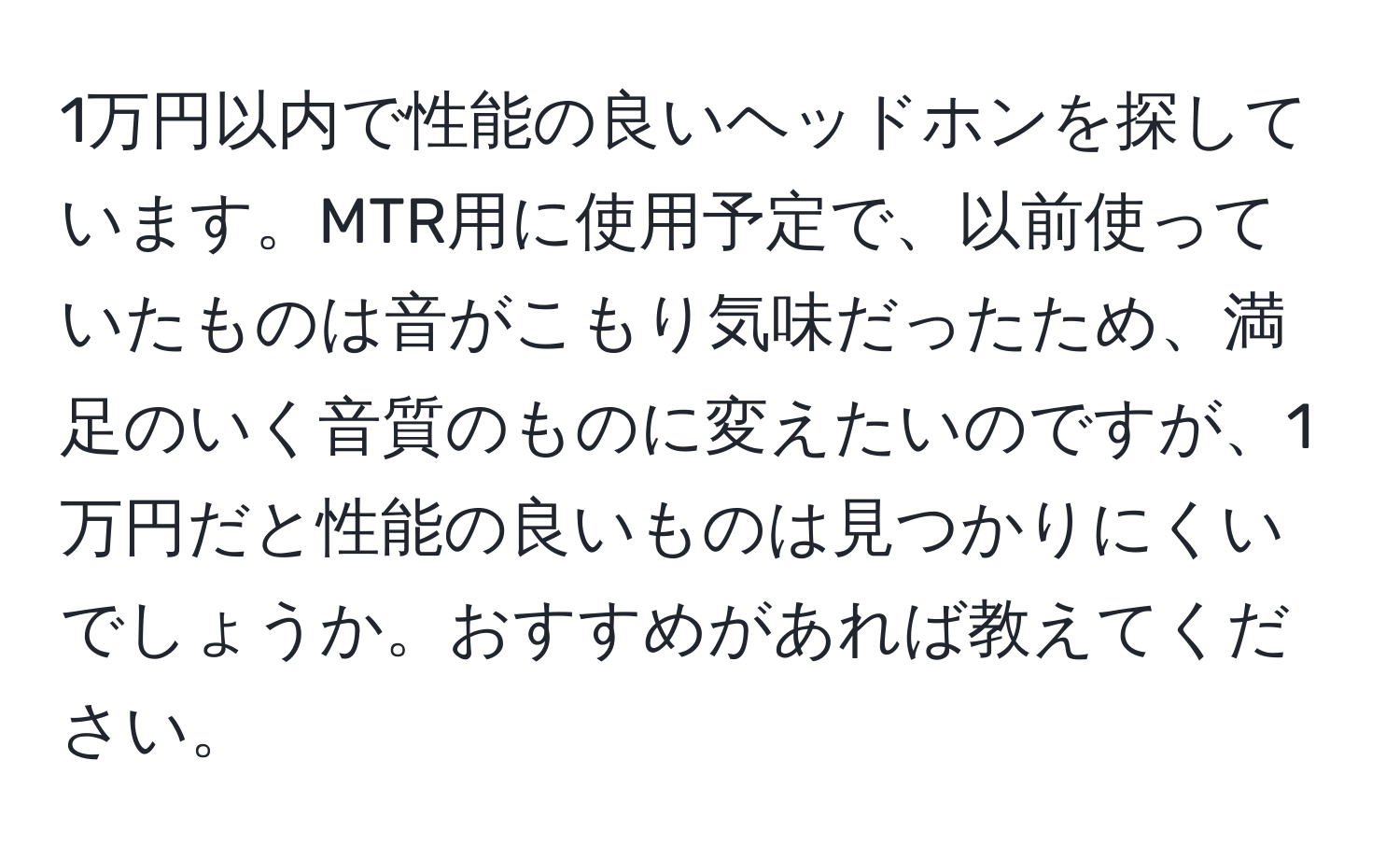 1万円以内で性能の良いヘッドホンを探しています。MTR用に使用予定で、以前使っていたものは音がこもり気味だったため、満足のいく音質のものに変えたいのですが、1万円だと性能の良いものは見つかりにくいでしょうか。おすすめがあれば教えてください。