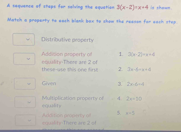 A sequence of steps for solving the equation 3(x-2)=x+4 is shown.
Match a property to each blank box to show the reason for each step.
Distributive property
Addition property of 1. 3(x-2)=x+4
equality-There are 2 of
these-use this one first 2. 3x-6=x+4
Given 3. 2x-6=4
Multiplication property of 4. 2x=10
equality
Addition property of 5. x=5
equality-There are 2 of