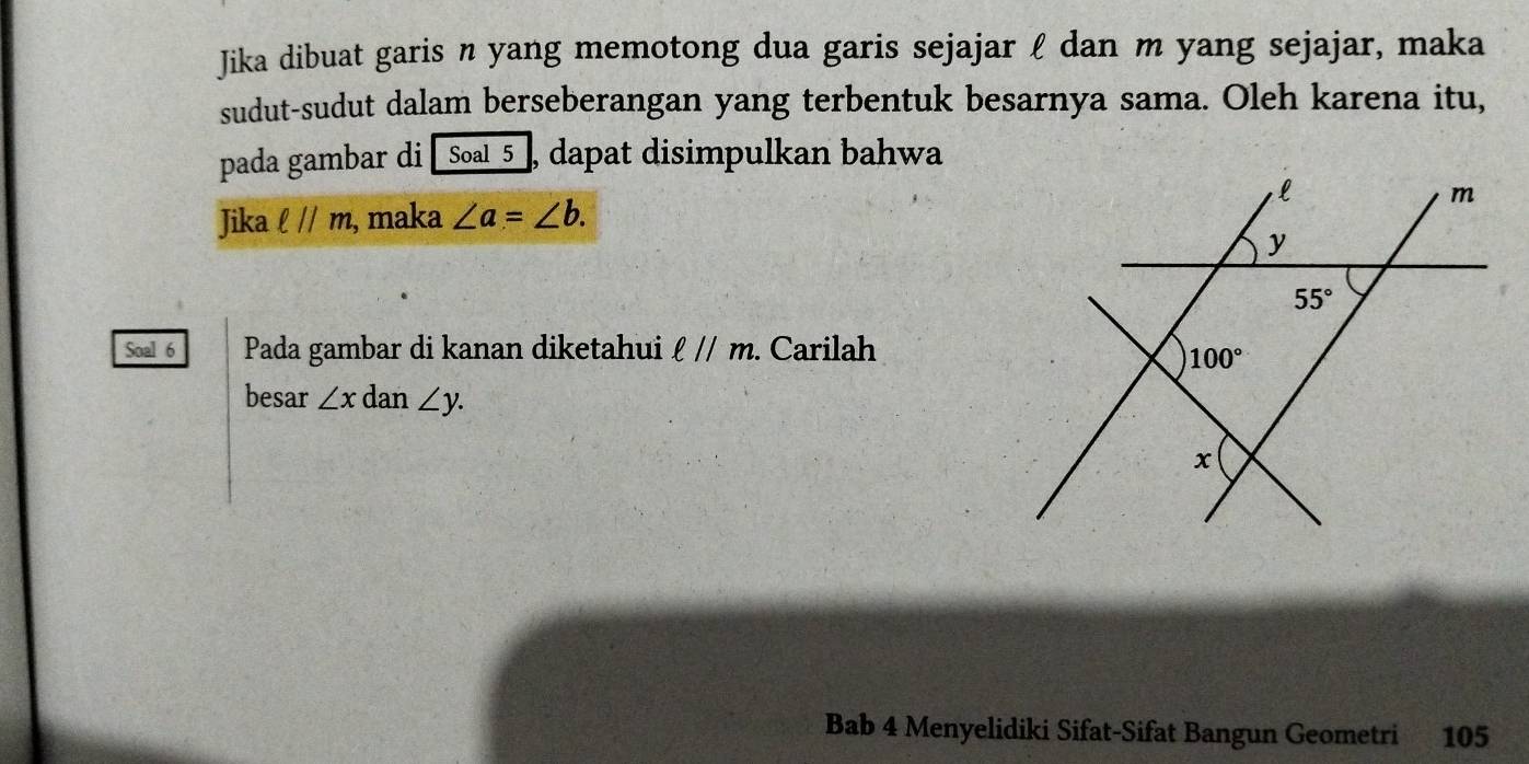 Jika dibuat garis n yang memotong dua garis sejajar l dan m yang sejajar, maka
sudut-sudut dalam berseberangan yang terbentuk besarnya sama. Oleh karena itu,
pada gambar di [Soal_5_, dapat disimpulkan bahwa
Jika ell parallel m , maka ∠ a=∠ b.
Soal 6 Pada gambar di kanan diketahui ell parallel m. Carilah
besar ∠ x dan ∠ y.
Bab 4 Menyelidiki Sifat-Sifat Bangun Geometri 105