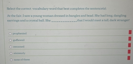 Select the correct vocabulary word that best completes the sentence(s).
At the fair, I saw a young woman dressed in bangles and bead. She had long, dangling
earrings and a crystal ball. She _that I would meet a tall, dark stranger!
prophesied
guffawed
swooned
sinisterly
none of these