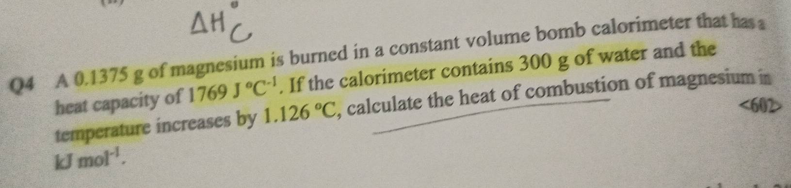 A 0.1375 g of magnesium is burned in a constant volume bomb calorimeter that has a 
heat capacity of 1769J°C^(-1). If the calorimeter contains 300 g of water and the 
temperature increases by 1.126°C , calculate the heat of combustion of magnesium in
 2/b  J mol^(-1).