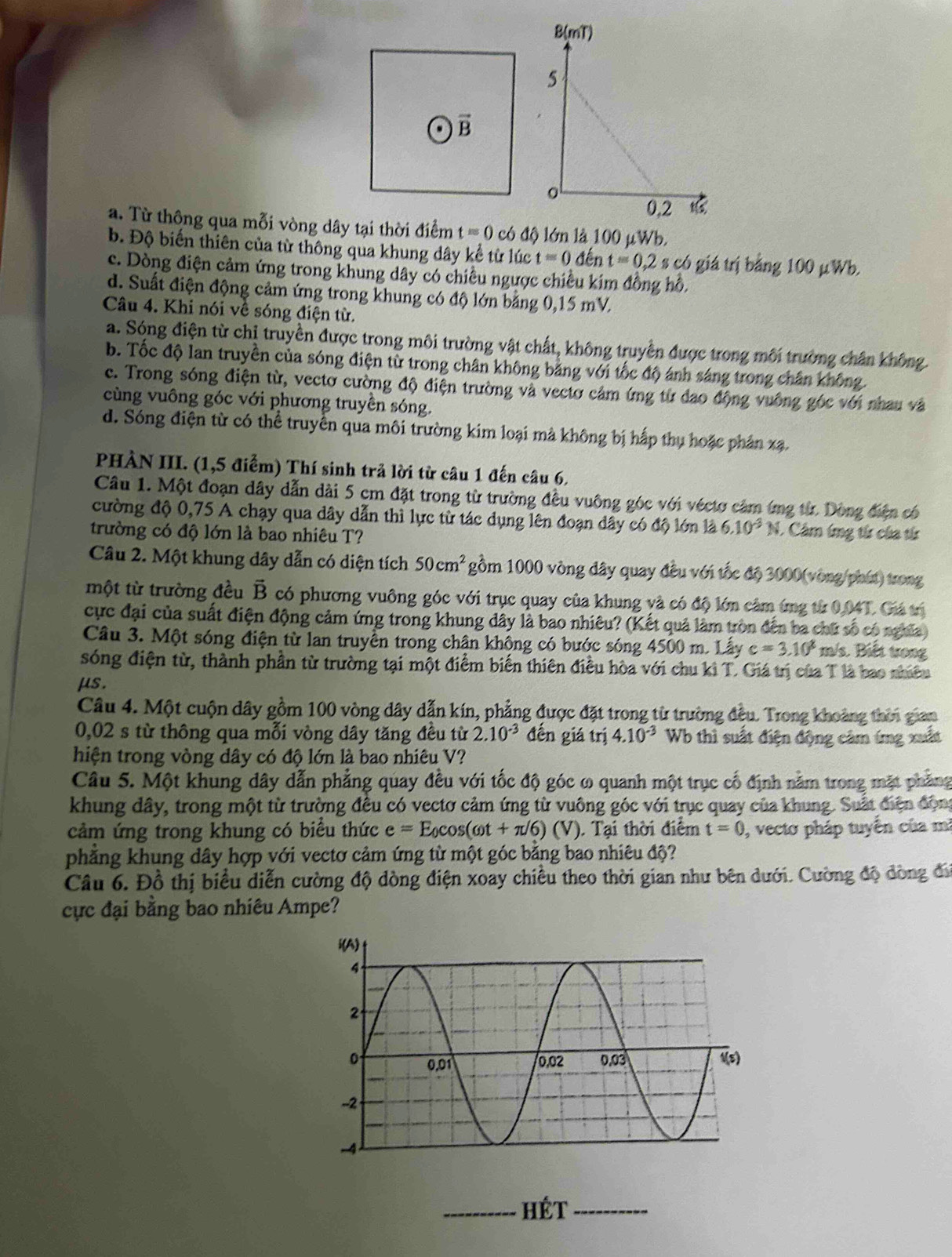 a. Từ thông qua mỗi vòng dây tại thời điểm t=0 có độ lớn là 100 μWb.
b. Độ biến thiên của từ thông qua khung dây kể từ lúc t=0 đến t=0.2 s có giá trị bằng 100 μWb.
c. Dòng điện cảm ứng trong khung dây có chiều ngược chiều kim đồng hồ,
d. Suất điện động cảm ứng trong khung có độ lớn bằng 0,15 mV.
Câu 4. Khi nói về sóng điện từ.
a. Sóng điện từ chị truyền được trong môi trường vật chất, không truyền được trong môi trường chân không.
b. Tốc độ lan truyền của sóng điện từ trong chân không bằng với tốc độ ánh sáng trong chân không.
e. Trong sóng điện từ, vectơ cường độ điện trường và vectơ cảm ứng từ đao động vuông góc với nhau và
cùng vuông góc với phương truyền sóng.
d. Sóng điện từ có thể truyền qua môi trường kim loại mà không bị hấp thụ hoặc phân xạ.
PHÀN III. (1,5 điểm) Thí sinh trả lời từ câu 1 đến câu 6.
Câu 1. Một đoạn dây dẫn dài 5 cm đặt trong từ trường đều vuông góc với véctơ cảm ứng từ. Dòng điện có
cường độ 0,75 A chạy qua dây dẫn thì lực từ tác dụng lên đoạn dây có độ lớn là 6.10^(-3)N. Câm ứng từ của từ
trường có độ lớn là bao nhiêu T?
Câu 2. Một khung dây dẫn có diện tích 50cm^2 gồm 1000 vòng đây quay đều với tốc độ 3000(vòng phút) trong
một từ trường đều vector B có phương vuông góc với trục quay của khung và có độ lớn cảm ứng từ 0,04T. Giá trị
cực đại của suất điện động cảm ứng trong khung dây là bao nhiêu? (Kết quả làm tròn đến ba chữ số có nghĩa)
Câu 3. Một sóng điện từ lan truyền trong chân không có bước sóng 4500 m. Lấy c=3.10^8 m/s. Biết trong
sóng điện từ, thành phần từ trường tại một điểm biến thiên điều hòa với chu kì T. Giá trị của T là bao nhiêu
μs.
Câu 4. Một cuộn dây gồm 100 vòng dây dẫn kín, phẳng được đặt trong từ trường đều. Trong khoảng thời gian
0,02 s từ thông qua mỗi vòng dây tăng đều từ 2.10^(-3) đến giá trị 4.10^(-3) Wb thì suất điện động câm ímg xuất
hiện trong vòng dây có độ lớn là bao nhiêu V?
Câu 5. Một khung dây dẫn phẳng quay đều với tốc độ góc ω quanh một trục cố định năm trong mặt phẳng
khung dây, trong một từ trường đều có vectơ cảm ứng từ vuông góc với trục quay của khung. Suất điện động
cảm ứng trong khung có biểu thức e=E_0cos (omega t+π /6)(V). Tại thời điểm t=0 , vecto pháp tuyến của mi
phăng khung dây hợp với vectơ cảm ứng từ một góc bằng bao nhiêu độ?
Câu 6. Đồ thị biểu diễn cường độ dòng điện xoay chiều theo thời gian như bên dưới. Cường độ dòng đi
cực đại bằng bao nhiêu Ampe?
_hét_