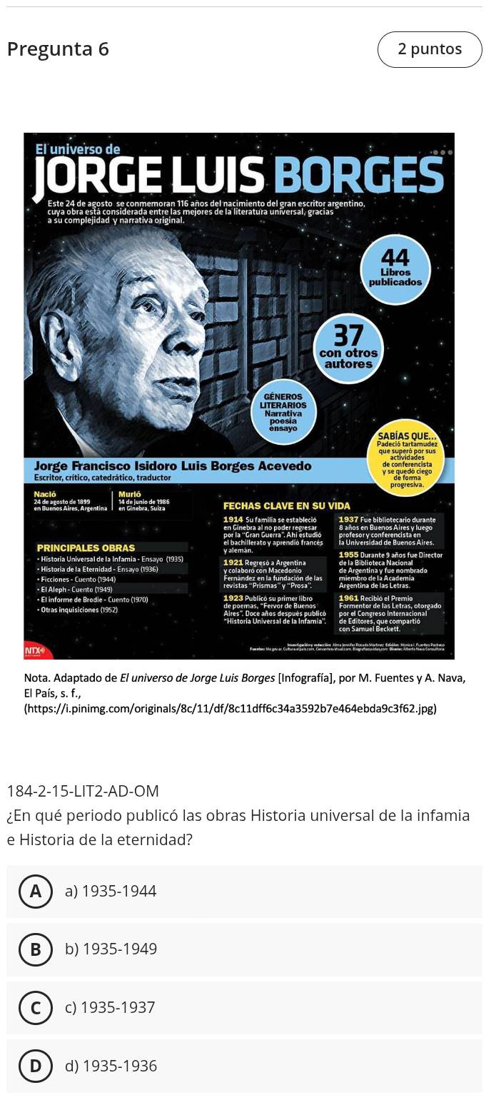 Pregunta 6 2 puntos
V
Nota. Adaptado de El universo de Jorge Luis Borges [Infografía], por M. Fuentes y A. Nava,
El País, s. f.,
(https://i.pinimg.com/originals/8c/11/df/8c11dff6c34a3592b7e464ebda9c3f62.jpg)
184-2-15-LIT2-AD-OM
¿En qué periodo publicó las obras Historia universal de la infamia
e Historia de la eternidad?
A  a) 1935-1944
B  b) 1935-1949
C  c) 1935-1937
D  d) 1935-1936